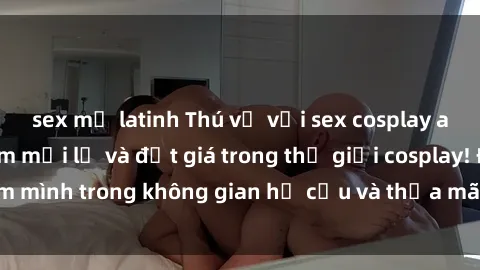 sex mỹ latinh Thú vị với sex cosplay anime: Trải nghiệm mới lạ và đắt giá trong thế giới cosplay! Đắm mình trong không gian hư cấu và thỏa mãn niềm đam mê của bạn!