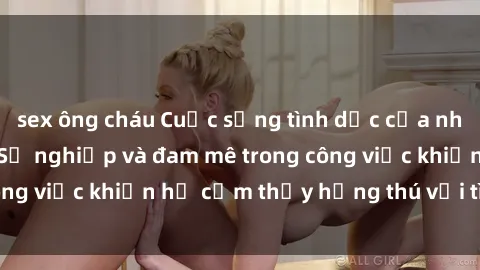 sex ông cháu Cuộc sống tình dục của nhân viên văn phòng: Sự nghiệp và đam mê trong công việc khiến họ cảm thấy hứng thú với tình dục?