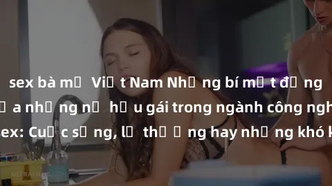 sex bà mẹ Việt Nam Những bí mật đằng sau cuộc sống của những nữ hầu gái trong ngành công nghiệp sex: Cuộc sống, lẽ thường hay những khó khăn mà họ phải đối mặt.