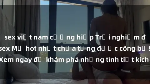 sex việt nam cưỡng hiếp Trải nghiệm đỉnh cao cùng phim sex Mỹ hot nhất chưa từng được công bố! Xem ngay để khám phá những tình tiết kích thích, cảnh nóng bỏng!