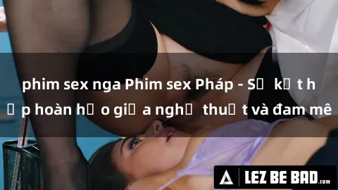 phim sex nga Phim sex Pháp - Sự kết hợp hoàn hảo giữa nghệ thuật và đam mê