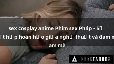 sex cosplay anime Phim sex Pháp - Sự kết hợp hoàn hảo giữa nghệ thuật và đam mê