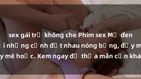 sex gái trẻ không che Phim sex Mỹ đen: phút mãnh liệt với những cảnh địt nhau nóng bỏng, đầy mê hoặc. Xem ngay để thỏa mãn cơn khát tình dục của bạn!