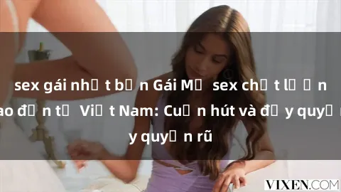 sex gái nhật bản Gái Mỹ sex chất lượng cao đến từ Việt Nam: Cuốn hút và đầy quyến rũ