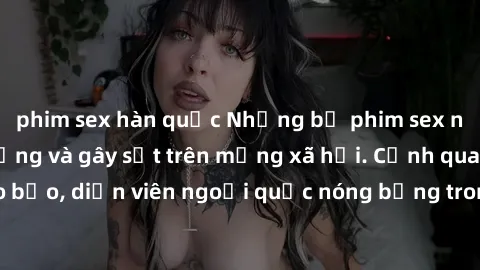 phim sex hàn quốc Những bộ phim sex ngoại quốc nổi tiếng và gây sốt trên mạng xã hội. Cảnh quay táo bạo, diễn viên ngoại quốc nóng bỏng trong các tác phẩm đỉnh cao.