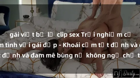 gái việt bị lộ clip sex Trải nghiệm cực kỳ thú vị khi làm tình với gái đẹp - Khoái cảm tột đỉnh và đam mê bùng nổ không ngờ chỉ trong một đêm!