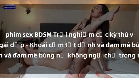 phim sex BDSM Trải nghiệm cực kỳ thú vị khi làm tình với gái đẹp - Khoái cảm tột đỉnh và đam mê bùng nổ không ngờ chỉ trong một đêm!