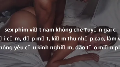 sex phim việt nam không che Tuyển gái call girl Việt Nam gợi cảm, đẹp mắt, kiếm thu nhập cao, làm việc linh hoạt, không yêu cầu kinh nghiệm, đào tạo miễn phí. Liên hệ ngay để biết thêm chi tiết!