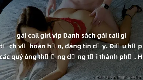 gái call girl vip Danh sách gái call girl vip chất lượng, dịch vụ hoàn hảo, đáng tin cậy. Điều hấp dẫn cho các quý ông thượng đẳng tại thành phố. Hãy nhấc máy và đặt lịch ngay!