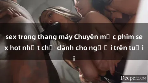 sex trong thang máy Chuyên mục phim sex hot nhất chỉ dành cho người trên tuổi