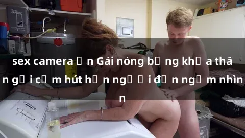 sex camera ẩn Gái nóng bỏng khỏa thân gợi cảm hút hồn người đến ngắm nhìn