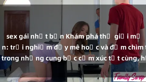 sex gái nhật bản Khám phá thế giới mới với sex người lớn: trải nghiệm đầy mê hoặc và đắm chìm trong những cung bậc cảm xúc tột cùng, hứng khởi và cuốn hút.