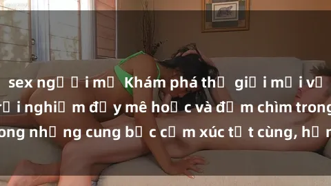 sex người mỹ Khám phá thế giới mới với sex người lớn: trải nghiệm đầy mê hoặc và đắm chìm trong những cung bậc cảm xúc tột cùng, hứng khởi và cuốn hút.