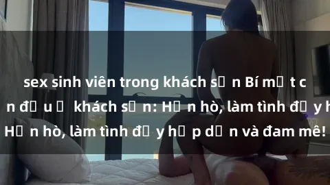sex sinh viên trong khách sạn Bí mật cuộc hẹn gái Việt lần đầu ở khách sạn: Hẹn hò, làm tình đầy hấp dẫn và đam mê!