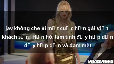 jav không che Bí mật cuộc hẹn gái Việt lần đầu ở khách sạn: Hẹn hò, làm tình đầy hấp dẫn và đam mê!