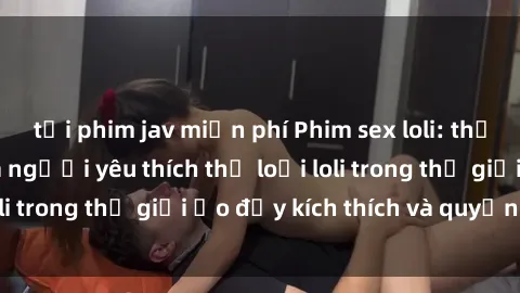 tải phim jav miễn phí Phim sex loli: thỏa mãn đam mê của người yêu thích thể loại loli trong thế giới ảo đầy kích thích và quyến rũ.