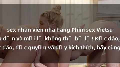 sex nhân viên nhà hàng Phim sex Vietsub: Trải nghiệm hấp dẫn và mới lạ không thể bỏ lỡ! Độc đáo, độc quyền và đầy kích thích, hãy cùng khám phá ngay!