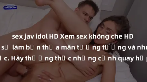 sex jav idol HD Xem sex không che HD miễn phí đảm bảo sẽ làm bạn thỏa mãn tưởng tượng và nhu cầu tình dục. Hãy thưởng thức những cảnh quay hấp dẫn và mãnh liệt ngay bây giờ!