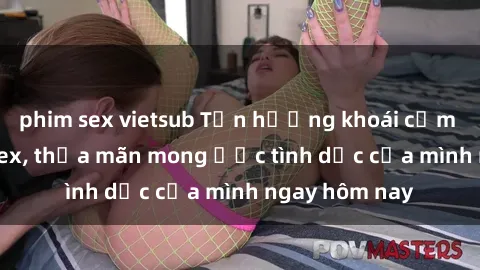 phim sex vietsub Tận hưởng khoái cảm với gái xinh sex, thỏa mãn mong ước tình dục của mình ngay hôm nay