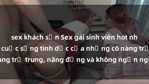 sex khách sạn Sex gái sinh viên hot nhất: Cùng khám phá cuộc sống tình dục của những cô nàng trẻ trung, năng động và không ngần ngại thử nghiệm!