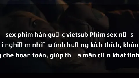 sex phim hàn quốc vietsub Phim sex nữ sinh mới nhất: Trải nghiệm nhiều tình huống kích thích, không che hoàn toàn, giúp thỏa mãn cơn khát tình dục của các bạn trẻ
