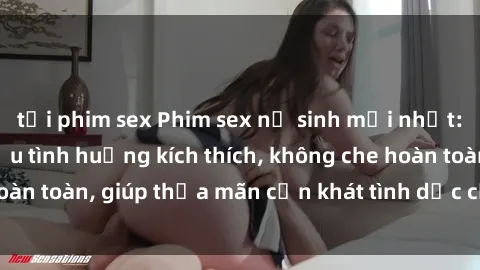 tải phim sex Phim sex nữ sinh mới nhất: Trải nghiệm nhiều tình huống kích thích, không che hoàn toàn, giúp thỏa mãn cơn khát tình dục của các bạn trẻ