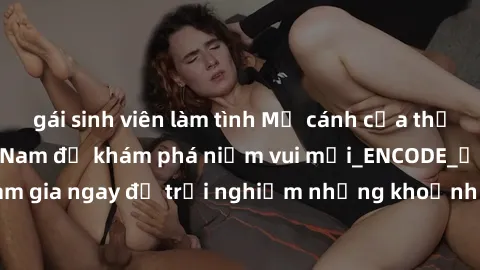 gái sinh viên làm tình Mở cánh cửa thế giới sex MILF Việt Nam để khám phá niềm vui mới_ENCODE_. Hãy tham gia ngay để trải nghiệm những khoảnh khắc đầy kích thích và đam mê.