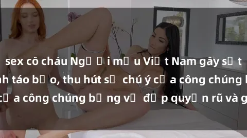 sex cô cháu Người mẫu Việt Nam gây sốt với loạt shoot ảnh táo bạo, thu hút sự chú ý của công chúng bằng vẻ đẹp quyến rũ và gợi cảm.