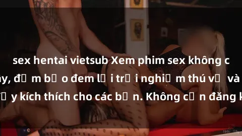 sex hentai vietsub Xem phim sex không che miễn phí tại đây, đảm bảo đem lại trải nghiệm thú vị và đầy kích thích cho các bạn. Không cần đăng ký, hoàn toàn miễn phí.