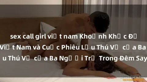 sex call girl việt nam Khoảnh Khắc Đầy Kịch Tính: Sex  Việt Nam và Cuộc Phiêu Lưu Thú Vị của Ba Người Trẻ Trong Đêm Say Đắm