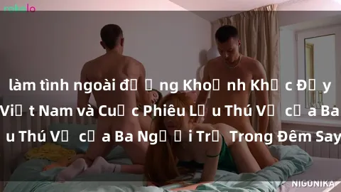 làm tình ngoài đường Khoảnh Khắc Đầy Kịch Tính: Sex  Việt Nam và Cuộc Phiêu Lưu Thú Vị của Ba Người Trẻ Trong Đêm Say Đắm