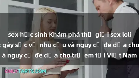 sex học sinh Khám phá thế giới sex loli Việt Nam: Sự thật gây sốc về nhu cầu và nguy cơ đe dọa cho trẻ em tại Việt Nam