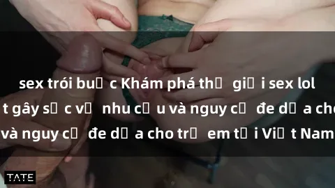 sex trói buộc Khám phá thế giới sex loli Việt Nam: Sự thật gây sốc về nhu cầu và nguy cơ đe dọa cho trẻ em tại Việt Nam