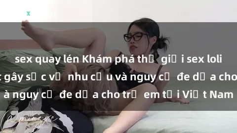 sex quay lén Khám phá thế giới sex loli Việt Nam: Sự thật gây sốc về nhu cầu và nguy cơ đe dọa cho trẻ em tại Việt Nam