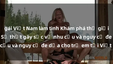 gái Việt Nam làm tình Khám phá thế giới sex loli Việt Nam: Sự thật gây sốc về nhu cầu và nguy cơ đe dọa cho trẻ em tại Việt Nam