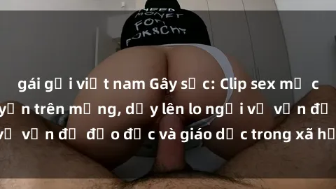 gái gọi việt nam Gây sốc: Clip sex mẹ con Việt Nam lan truyền trên mạng, dấy lên lo ngại về vấn đề đạo đức và giáo dục trong xã hội hiện nay.