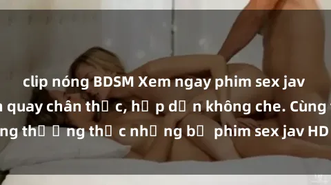 clip nóng BDSM Xem ngay phim sex jav HD với những cảnh quay chân thực, hấp dẫn không che. Cùng thưởng thức những bộ phim sex jav HD hot nhất hiện nay!