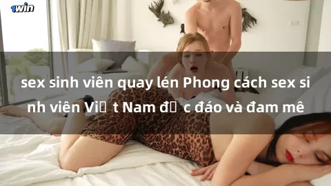 sex sinh viên quay lén Phong cách sex sinh viên Việt Nam độc đáo và đam mê