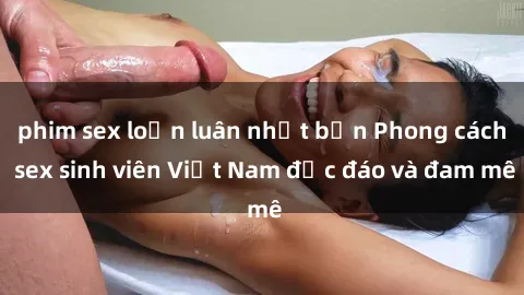 phim sex loạn luân nhật bản Phong cách sex sinh viên Việt Nam độc đáo và đam mê